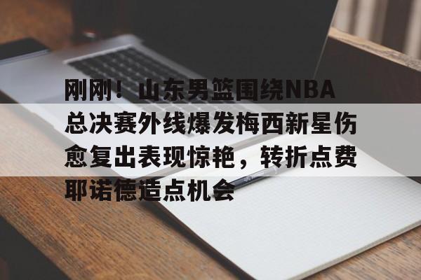 爱游戏注册-关于刚刚！山东男篮围绕NBA总决赛外线爆发梅西新星伤愈复出表现惊艳，转折点费耶诺德造点机会的信息
